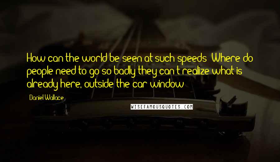 Daniel Wallace Quotes: How can the world be seen at such speeds? Where do people need to go so badly they can't realize what is already here, outside the car window?