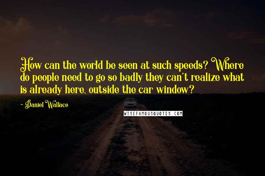 Daniel Wallace Quotes: How can the world be seen at such speeds? Where do people need to go so badly they can't realize what is already here, outside the car window?