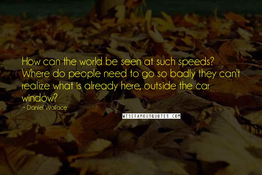 Daniel Wallace Quotes: How can the world be seen at such speeds? Where do people need to go so badly they can't realize what is already here, outside the car window?