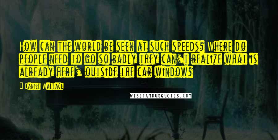 Daniel Wallace Quotes: How can the world be seen at such speeds? Where do people need to go so badly they can't realize what is already here, outside the car window?