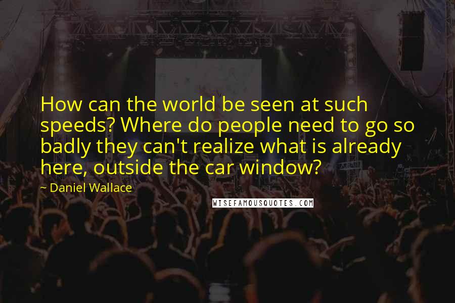 Daniel Wallace Quotes: How can the world be seen at such speeds? Where do people need to go so badly they can't realize what is already here, outside the car window?