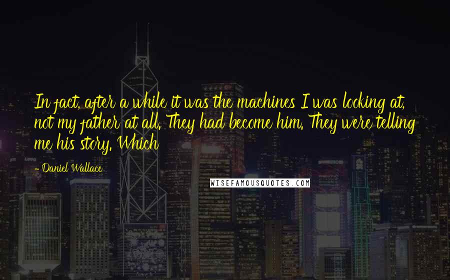 Daniel Wallace Quotes: In fact, after a while it was the machines I was looking at, not my father at all. They had become him. They were telling me his story. Which