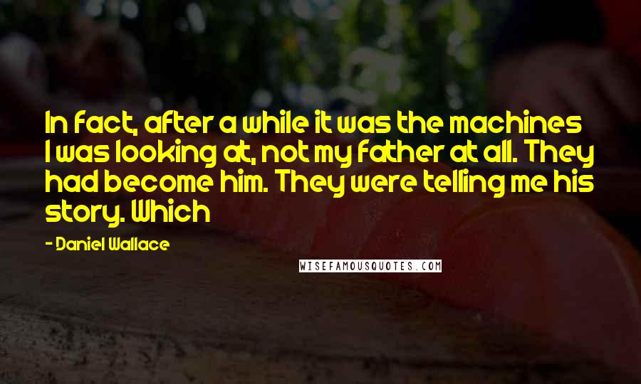 Daniel Wallace Quotes: In fact, after a while it was the machines I was looking at, not my father at all. They had become him. They were telling me his story. Which