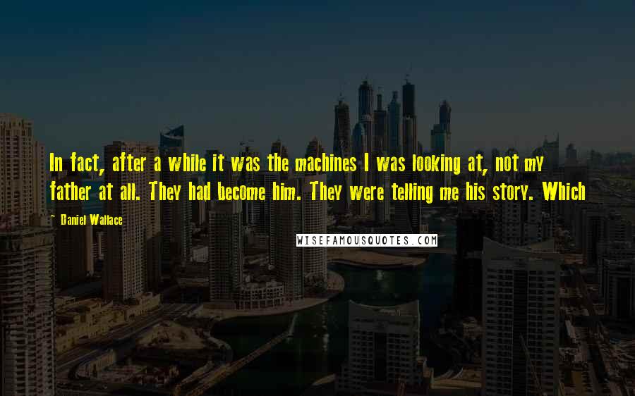 Daniel Wallace Quotes: In fact, after a while it was the machines I was looking at, not my father at all. They had become him. They were telling me his story. Which