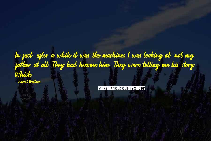 Daniel Wallace Quotes: In fact, after a while it was the machines I was looking at, not my father at all. They had become him. They were telling me his story. Which