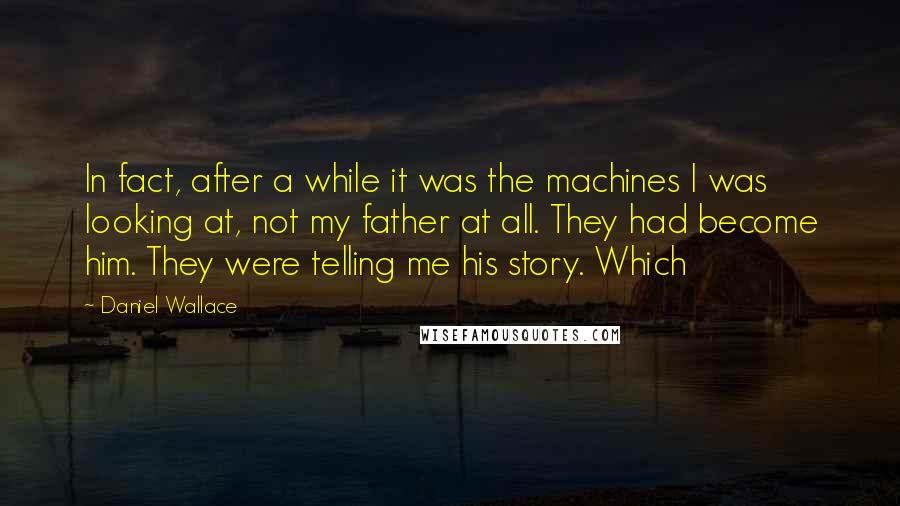 Daniel Wallace Quotes: In fact, after a while it was the machines I was looking at, not my father at all. They had become him. They were telling me his story. Which