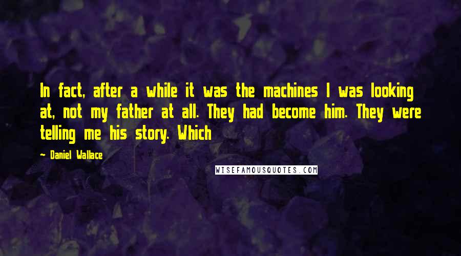 Daniel Wallace Quotes: In fact, after a while it was the machines I was looking at, not my father at all. They had become him. They were telling me his story. Which