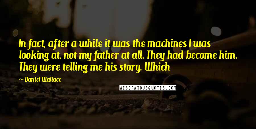 Daniel Wallace Quotes: In fact, after a while it was the machines I was looking at, not my father at all. They had become him. They were telling me his story. Which