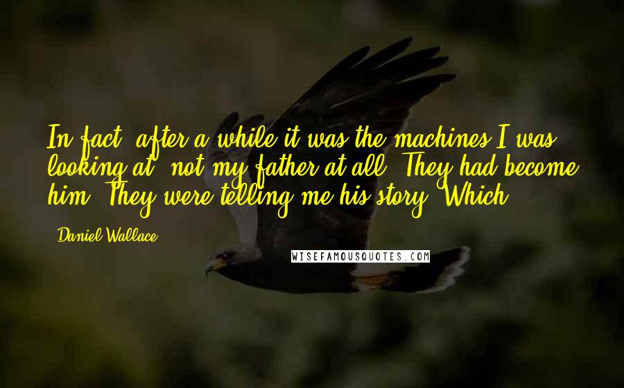 Daniel Wallace Quotes: In fact, after a while it was the machines I was looking at, not my father at all. They had become him. They were telling me his story. Which