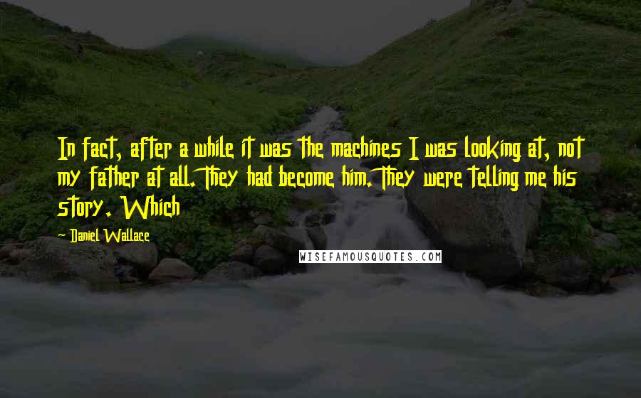 Daniel Wallace Quotes: In fact, after a while it was the machines I was looking at, not my father at all. They had become him. They were telling me his story. Which