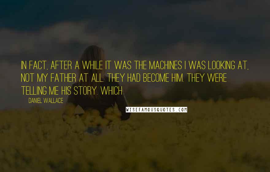 Daniel Wallace Quotes: In fact, after a while it was the machines I was looking at, not my father at all. They had become him. They were telling me his story. Which