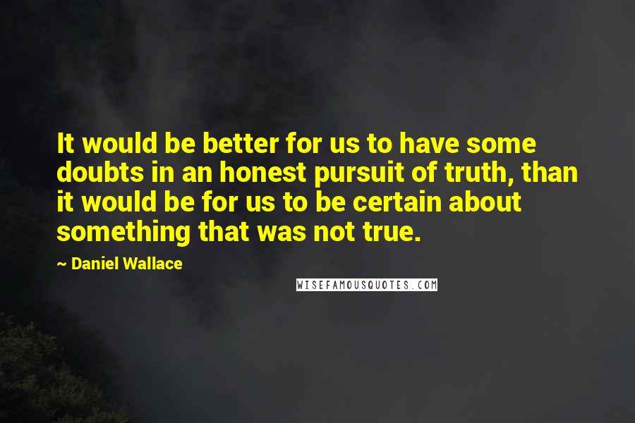 Daniel Wallace Quotes: It would be better for us to have some doubts in an honest pursuit of truth, than it would be for us to be certain about something that was not true.