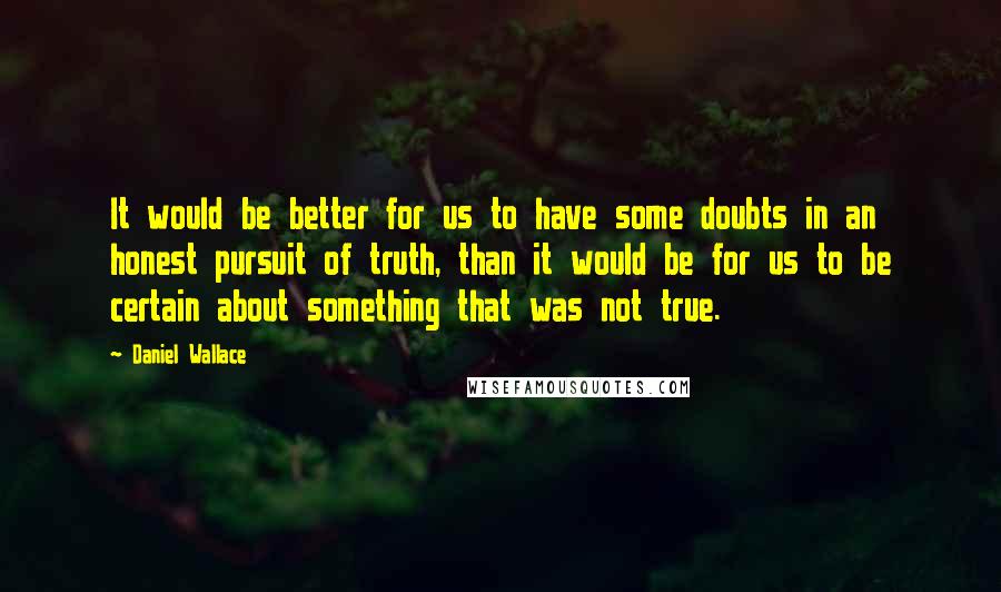 Daniel Wallace Quotes: It would be better for us to have some doubts in an honest pursuit of truth, than it would be for us to be certain about something that was not true.