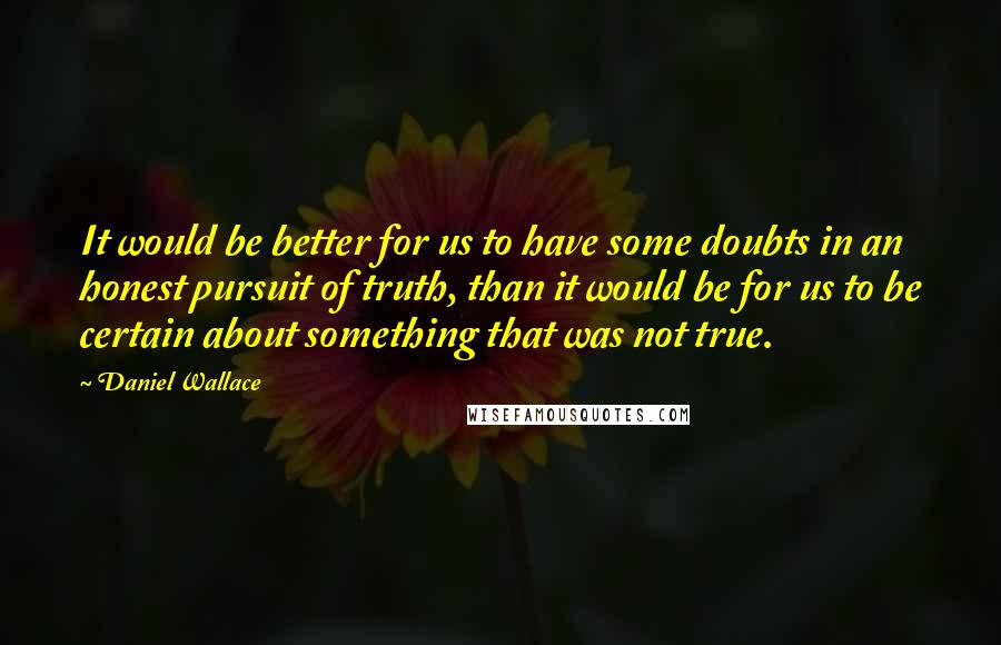 Daniel Wallace Quotes: It would be better for us to have some doubts in an honest pursuit of truth, than it would be for us to be certain about something that was not true.