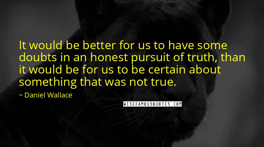 Daniel Wallace Quotes: It would be better for us to have some doubts in an honest pursuit of truth, than it would be for us to be certain about something that was not true.