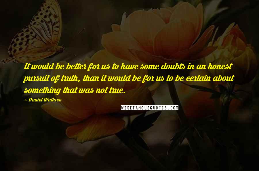 Daniel Wallace Quotes: It would be better for us to have some doubts in an honest pursuit of truth, than it would be for us to be certain about something that was not true.