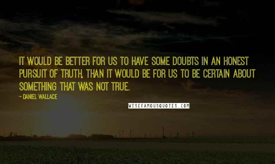 Daniel Wallace Quotes: It would be better for us to have some doubts in an honest pursuit of truth, than it would be for us to be certain about something that was not true.
