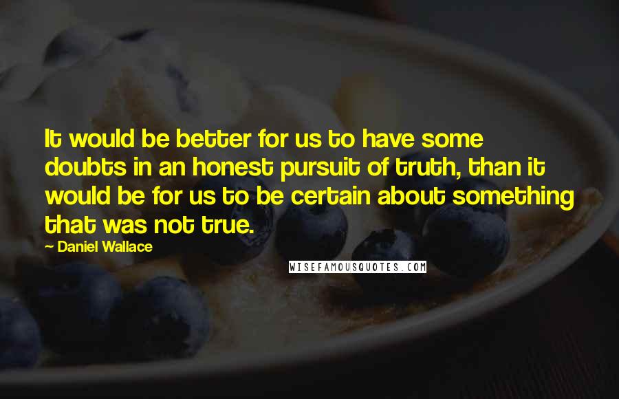 Daniel Wallace Quotes: It would be better for us to have some doubts in an honest pursuit of truth, than it would be for us to be certain about something that was not true.