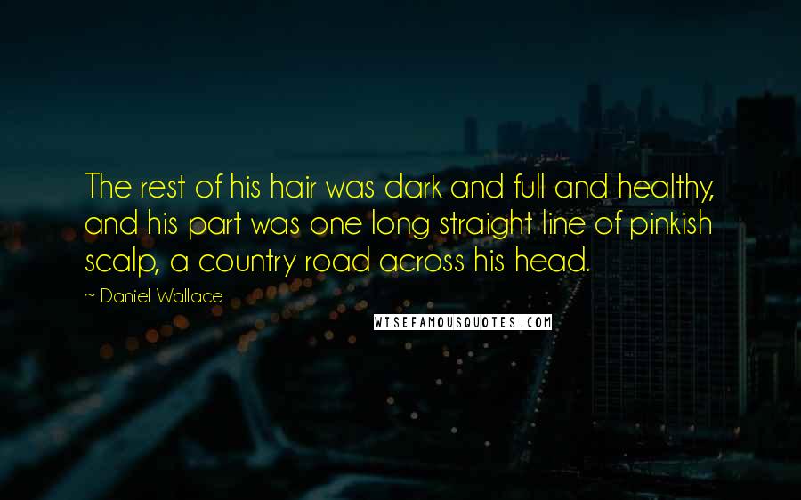 Daniel Wallace Quotes: The rest of his hair was dark and full and healthy, and his part was one long straight line of pinkish scalp, a country road across his head.