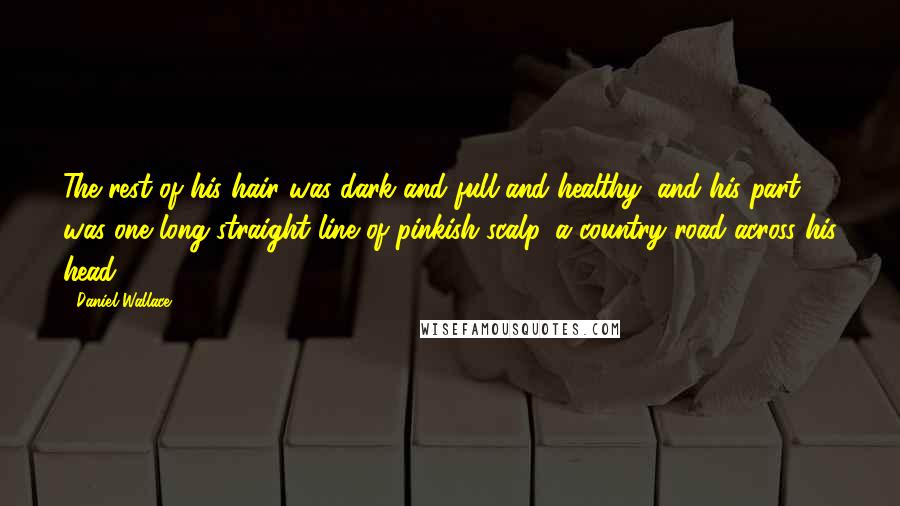 Daniel Wallace Quotes: The rest of his hair was dark and full and healthy, and his part was one long straight line of pinkish scalp, a country road across his head.