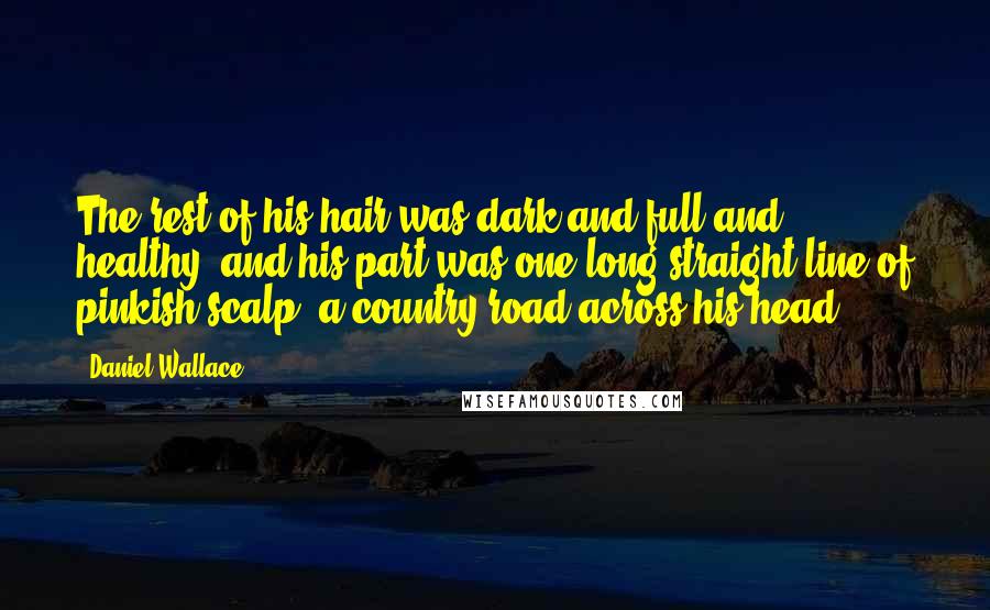 Daniel Wallace Quotes: The rest of his hair was dark and full and healthy, and his part was one long straight line of pinkish scalp, a country road across his head.