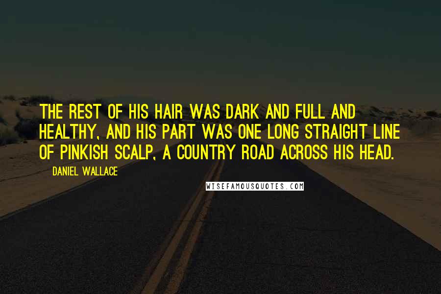 Daniel Wallace Quotes: The rest of his hair was dark and full and healthy, and his part was one long straight line of pinkish scalp, a country road across his head.