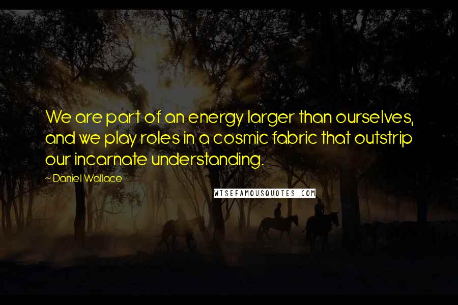 Daniel Wallace Quotes: We are part of an energy larger than ourselves, and we play roles in a cosmic fabric that outstrip our incarnate understanding.