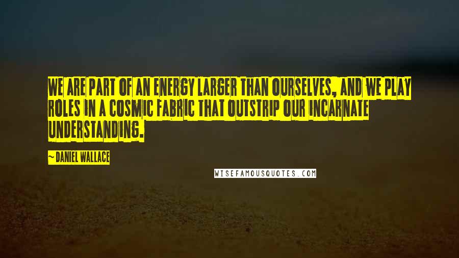 Daniel Wallace Quotes: We are part of an energy larger than ourselves, and we play roles in a cosmic fabric that outstrip our incarnate understanding.