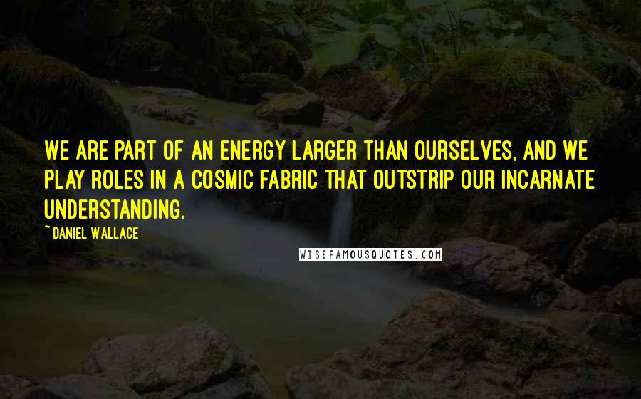 Daniel Wallace Quotes: We are part of an energy larger than ourselves, and we play roles in a cosmic fabric that outstrip our incarnate understanding.