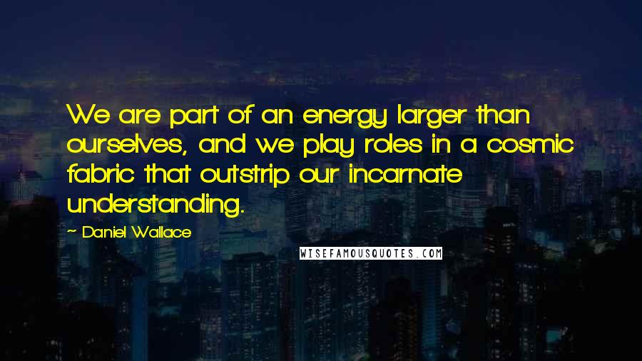 Daniel Wallace Quotes: We are part of an energy larger than ourselves, and we play roles in a cosmic fabric that outstrip our incarnate understanding.