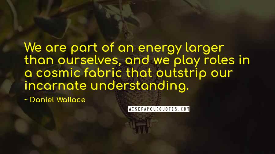 Daniel Wallace Quotes: We are part of an energy larger than ourselves, and we play roles in a cosmic fabric that outstrip our incarnate understanding.