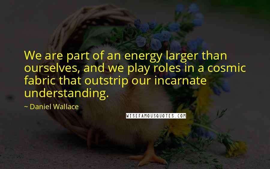 Daniel Wallace Quotes: We are part of an energy larger than ourselves, and we play roles in a cosmic fabric that outstrip our incarnate understanding.