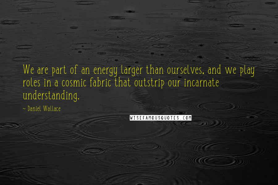 Daniel Wallace Quotes: We are part of an energy larger than ourselves, and we play roles in a cosmic fabric that outstrip our incarnate understanding.