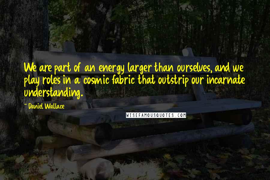 Daniel Wallace Quotes: We are part of an energy larger than ourselves, and we play roles in a cosmic fabric that outstrip our incarnate understanding.