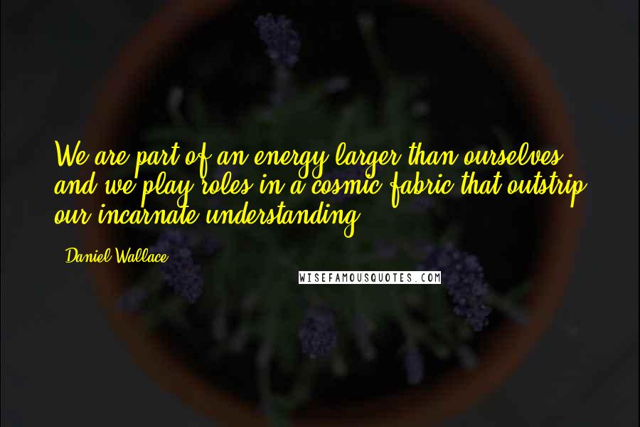 Daniel Wallace Quotes: We are part of an energy larger than ourselves, and we play roles in a cosmic fabric that outstrip our incarnate understanding.