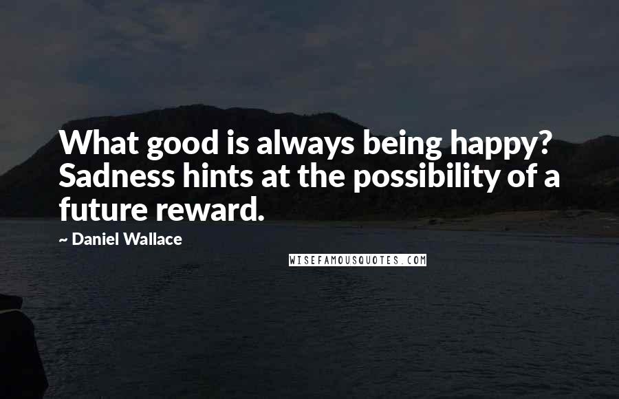 Daniel Wallace Quotes: What good is always being happy? Sadness hints at the possibility of a future reward.