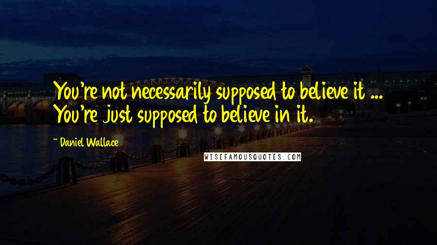 Daniel Wallace Quotes: You're not necessarily supposed to believe it ... You're just supposed to believe in it.