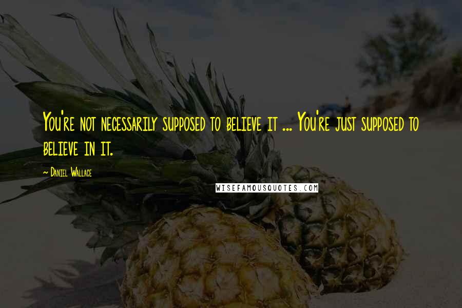 Daniel Wallace Quotes: You're not necessarily supposed to believe it ... You're just supposed to believe in it.