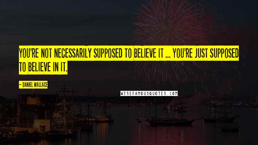 Daniel Wallace Quotes: You're not necessarily supposed to believe it ... You're just supposed to believe in it.