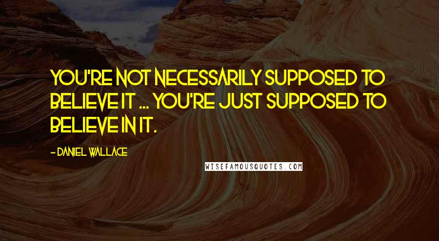 Daniel Wallace Quotes: You're not necessarily supposed to believe it ... You're just supposed to believe in it.