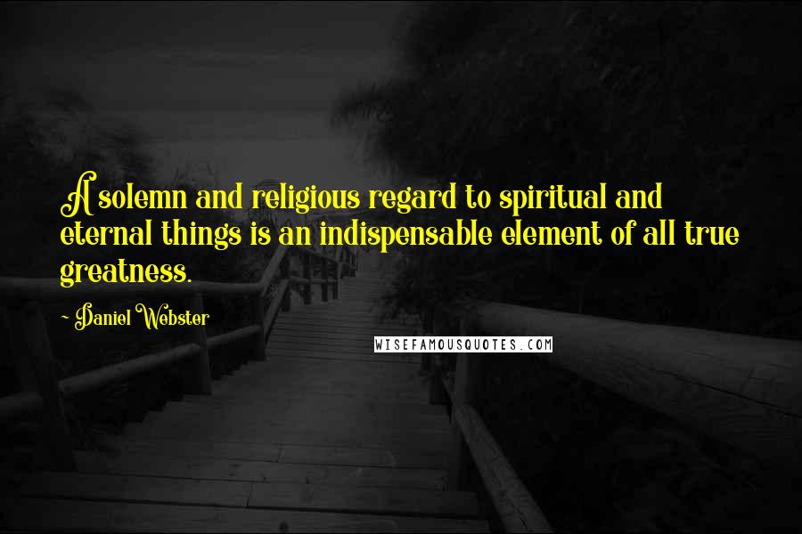 Daniel Webster Quotes: A solemn and religious regard to spiritual and eternal things is an indispensable element of all true greatness.