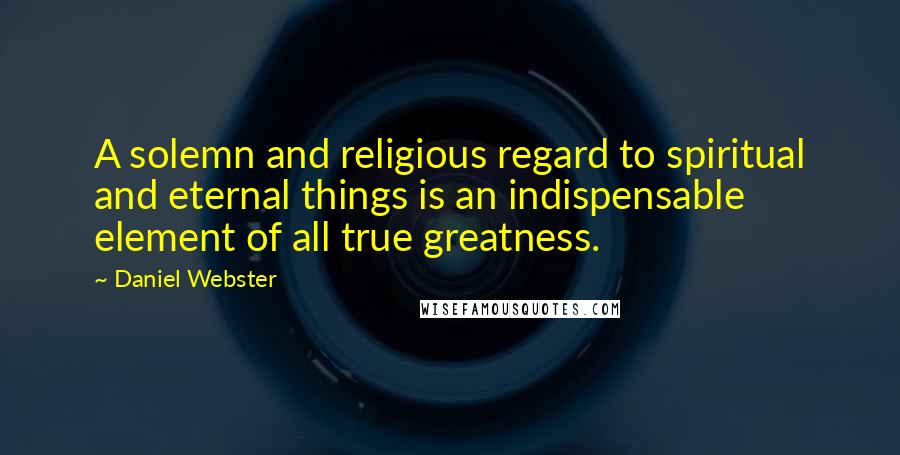 Daniel Webster Quotes: A solemn and religious regard to spiritual and eternal things is an indispensable element of all true greatness.