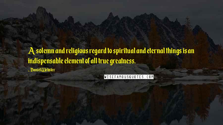 Daniel Webster Quotes: A solemn and religious regard to spiritual and eternal things is an indispensable element of all true greatness.