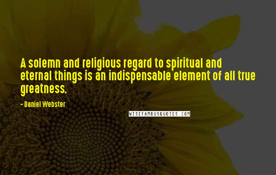 Daniel Webster Quotes: A solemn and religious regard to spiritual and eternal things is an indispensable element of all true greatness.