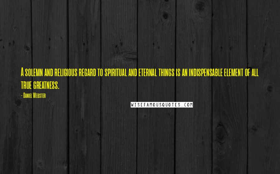 Daniel Webster Quotes: A solemn and religious regard to spiritual and eternal things is an indispensable element of all true greatness.