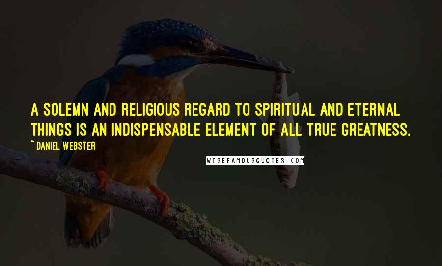 Daniel Webster Quotes: A solemn and religious regard to spiritual and eternal things is an indispensable element of all true greatness.