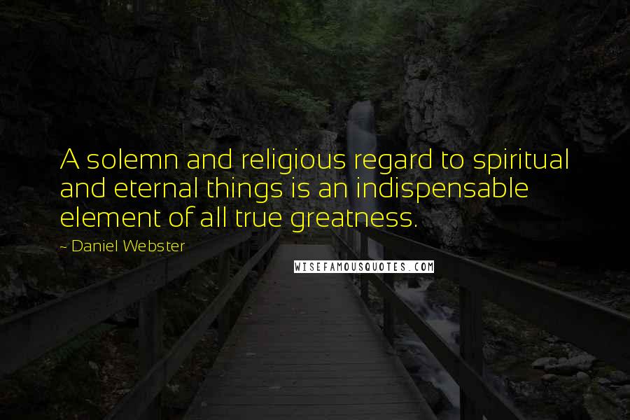 Daniel Webster Quotes: A solemn and religious regard to spiritual and eternal things is an indispensable element of all true greatness.