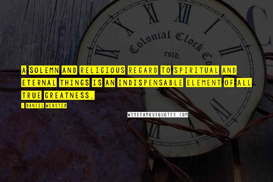 Daniel Webster Quotes: A solemn and religious regard to spiritual and eternal things is an indispensable element of all true greatness.