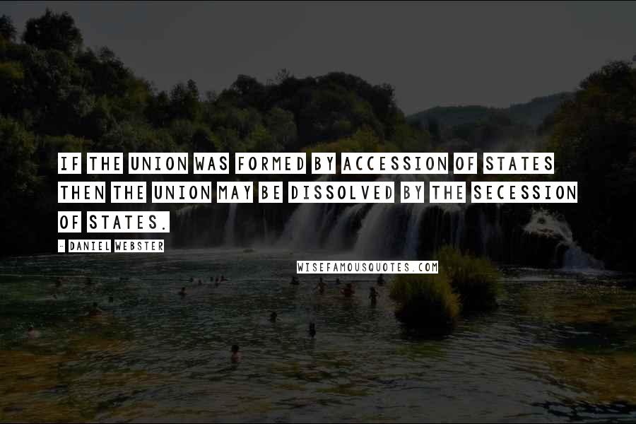 Daniel Webster Quotes: If the Union was formed by accession of States then the Union may be dissolved by the secession of States.