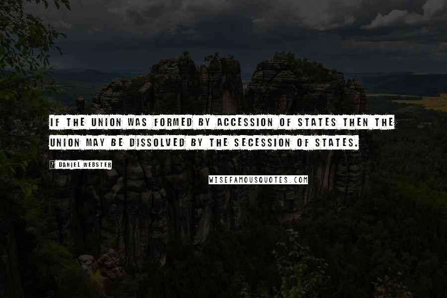 Daniel Webster Quotes: If the Union was formed by accession of States then the Union may be dissolved by the secession of States.